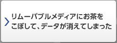 リムーバブルメディアにお茶をこぼして、データが消えてしまった