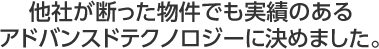 他社が断った物件でも実績のあるアドバンスドテクノロジーに決めました。