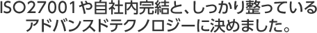 ISO27001や自社内完結と、しっかり整っているアドバンスドテクノロジーに決めました。
