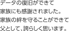 データの復旧ができて家族にも感謝されました。家族の絆を守ることができて父として、誇らしく思います。