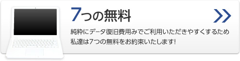 7つの無料
純粋にデータ復旧費用みでご利用いただきやすくするため私達は7つの無料をお約束いたします！